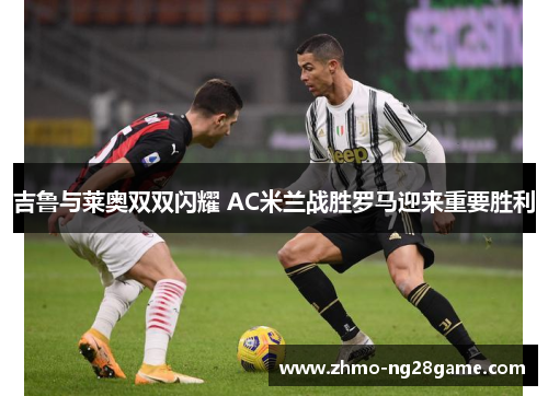 吉鲁与莱奥双双闪耀 AC米兰战胜罗马迎来重要胜利