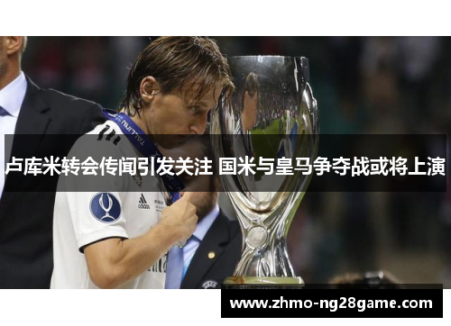 卢库米转会传闻引发关注 国米与皇马争夺战或将上演