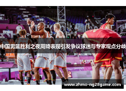 中国男篮胜利之夜周琦表现引发争议球迷与专家观点分歧