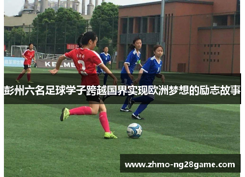 彭州六名足球学子跨越国界实现欧洲梦想的励志故事