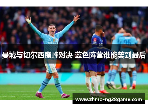 曼城与切尔西巅峰对决 蓝色阵营谁能笑到最后