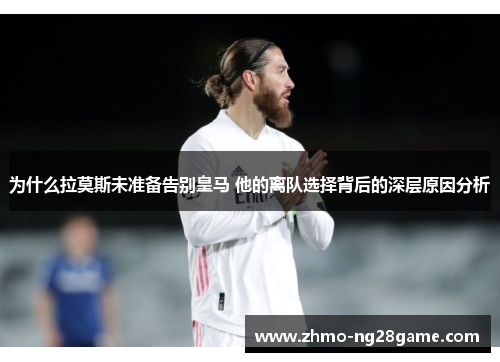 为什么拉莫斯未准备告别皇马 他的离队选择背后的深层原因分析