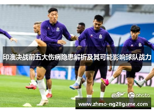 印澳决战前五大伤病隐患解析及其可能影响球队战力