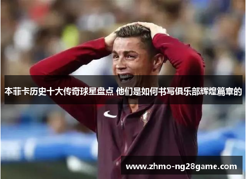 本菲卡历史十大传奇球星盘点 他们是如何书写俱乐部辉煌篇章的