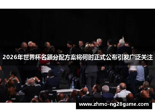 2026年世界杯名额分配方案将何时正式公布引发广泛关注