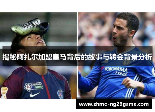 揭秘阿扎尔加盟皇马背后的故事与转会背景分析