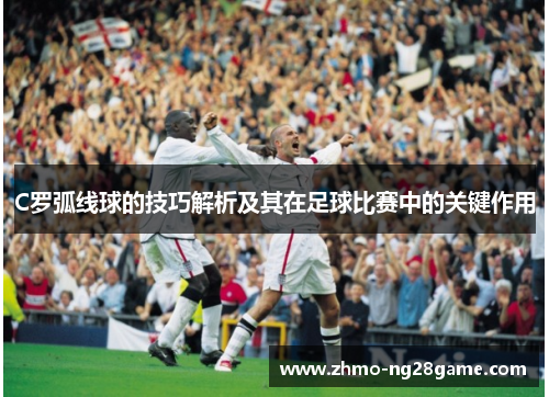 C罗弧线球的技巧解析及其在足球比赛中的关键作用