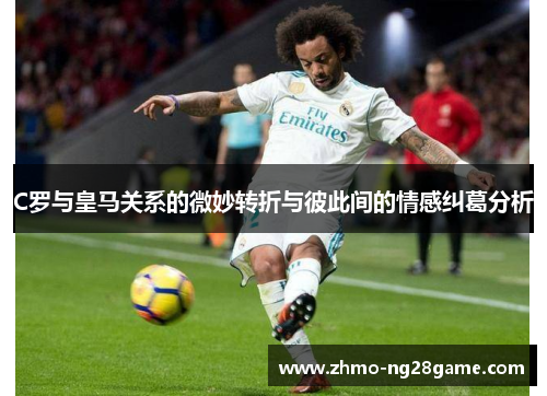 C罗与皇马关系的微妙转折与彼此间的情感纠葛分析
