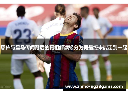 恩佐与皇马传闻背后的真相解读缘分为何最终未能走到一起