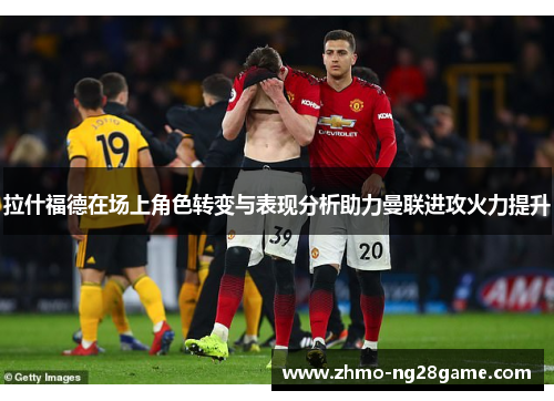 拉什福德在场上角色转变与表现分析助力曼联进攻火力提升