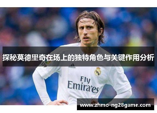探秘莫德里奇在场上的独特角色与关键作用分析