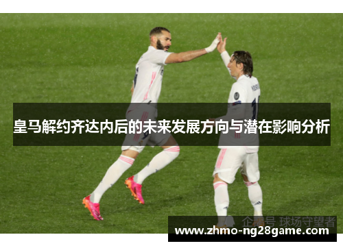 皇马解约齐达内后的未来发展方向与潜在影响分析