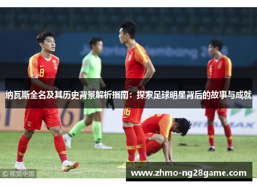 纳瓦斯全名及其历史背景解析指南：探索足球明星背后的故事与成就