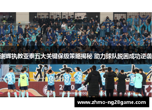 谢晖执教亚泰五大关键保级策略揭秘 助力球队脱困成功逆袭