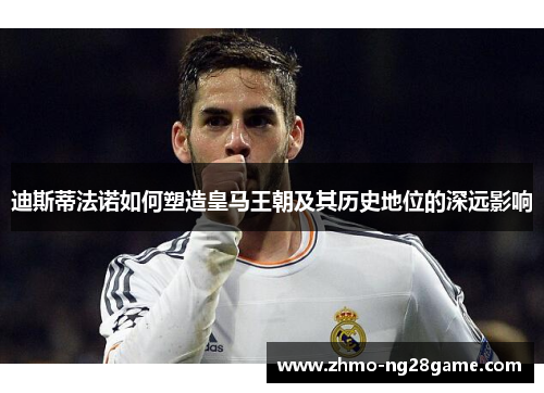 迪斯蒂法诺如何塑造皇马王朝及其历史地位的深远影响