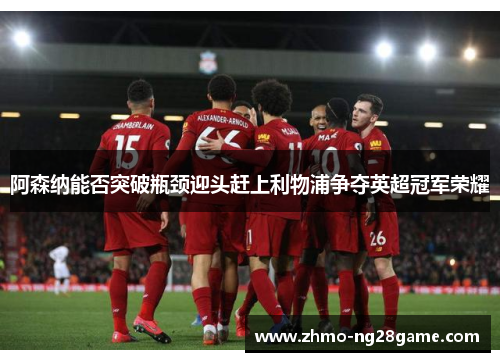 阿森纳能否突破瓶颈迎头赶上利物浦争夺英超冠军荣耀