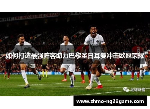 如何打造最强阵容助力巴黎圣日耳曼冲击欧冠荣耀