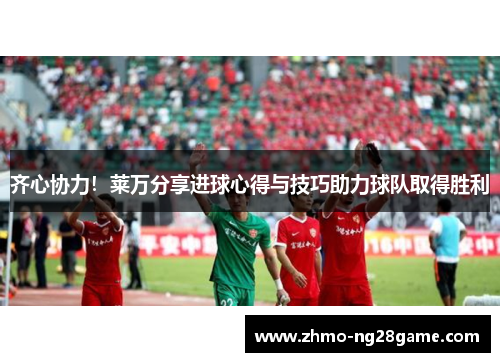 齐心协力！莱万分享进球心得与技巧助力球队取得胜利
