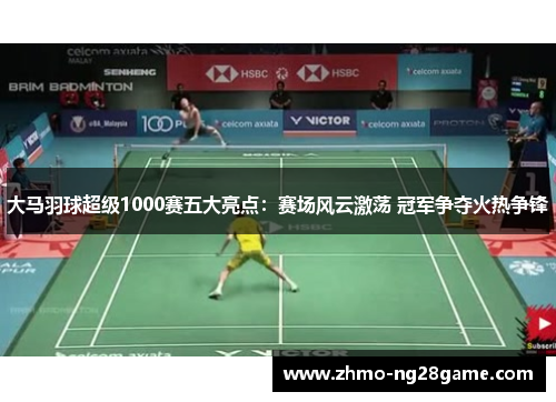大马羽球超级1000赛五大亮点：赛场风云激荡 冠军争夺火热争锋